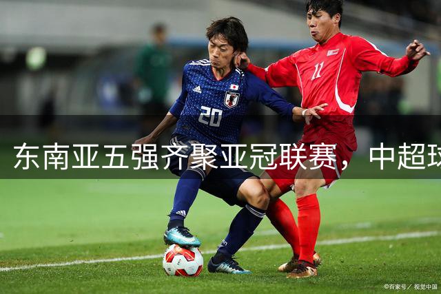 东南亚五强齐聚亚冠联赛，中超球队面临严峻挑战