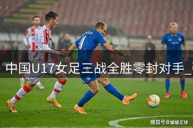 中国U17女足三战全胜零封对手 强势晋级明日之星杯四强