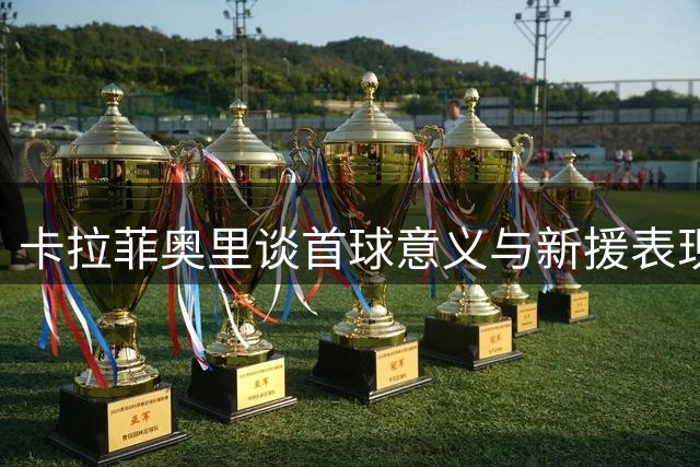 卡拉菲奥里谈首球意义与新援表现