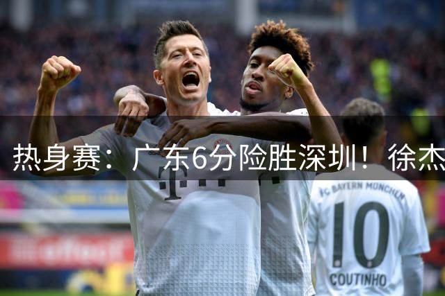 热身赛：广东6分险胜深圳！徐杰7分，杨溢19分，2人五犯离场