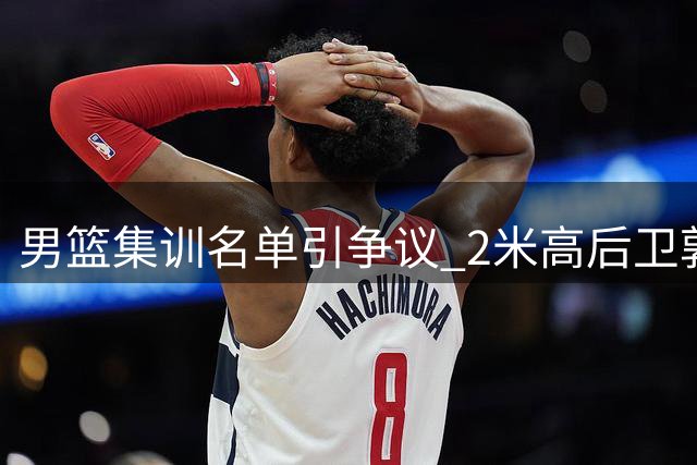 男篮集训名单引争议 2米高后卫郭昊文落选成焦点