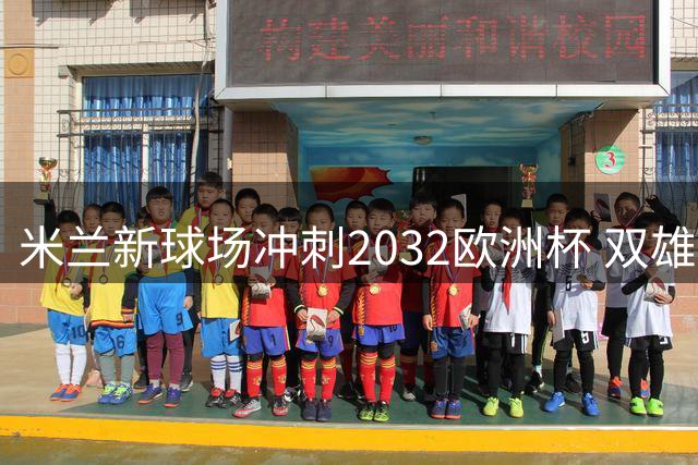 米兰新球场冲刺2032欧洲杯 双雄携手推进关键工程