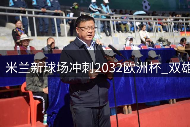 米兰新球场冲刺2032欧洲杯 双雄携手推进关键工程