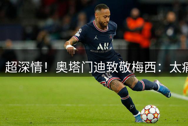 超深情！奥塔门迪致敬梅西：太痛了！国家队其中一部分永远属于你